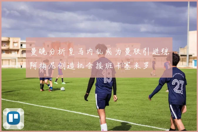 曼晚分析皇马内乱或为曼联引进琼阿梅尼创造机会接班卡塞米罗