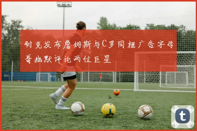 耐克发布詹姆斯与C罗同框广告字母哥幽默评论两位巨星