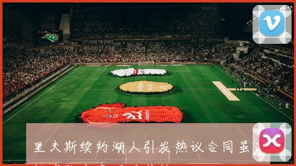 里夫斯续约湖人引发热议合同虽高但球队未来不可或缺