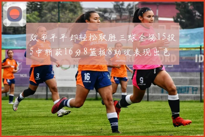 效率平平却轻松取胜三球全场15投5中斩获16分8篮板8助攻表现出色