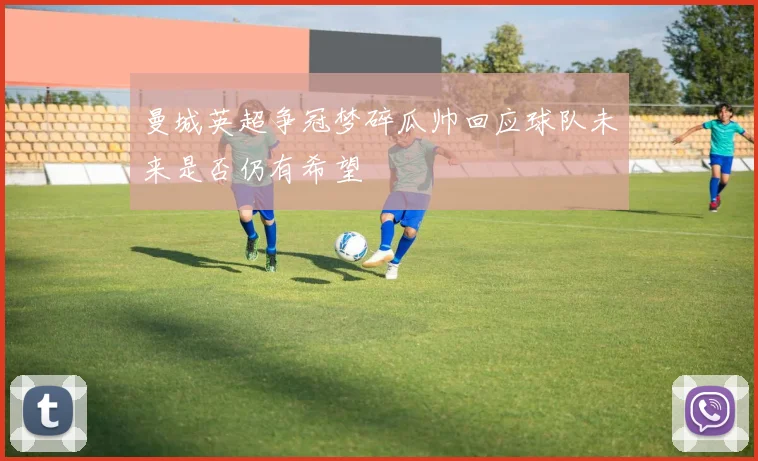 曼城英超争冠梦碎瓜帅回应球队未来是否仍有希望