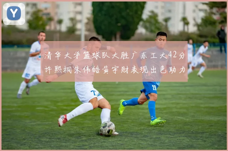 清华大学篮球队大胜广东工大42分许熙桐朱伟皓黄宇财表现出色助力胜利