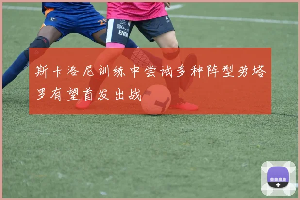 斯卡洛尼训练中尝试多种阵型劳塔罗有望首发出战