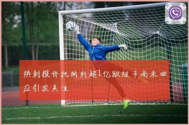 热刺报价托纳利超1亿欧纽卡尚未回应引发关注