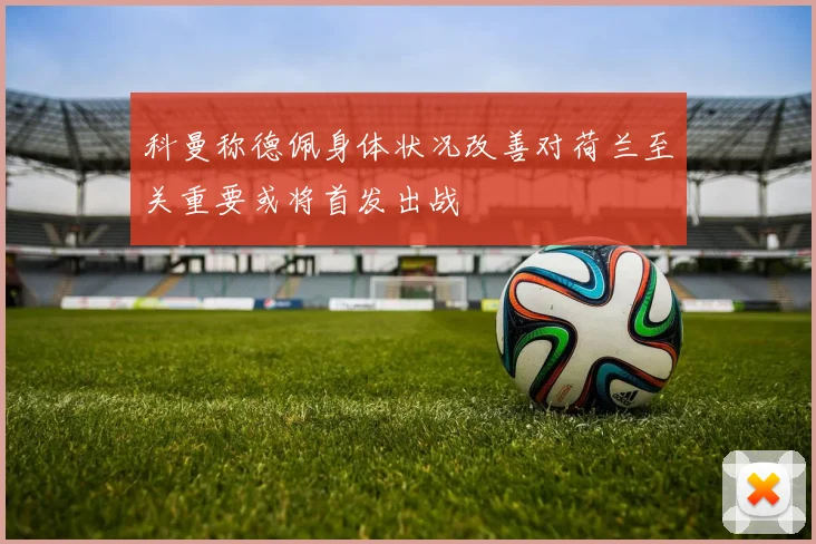科曼称德佩身体状况改善对荷兰至关重要或将首发出战