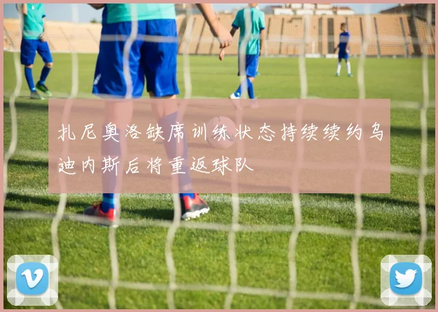 扎尼奥洛缺席训练状态持续续约乌迪内斯后将重返球队
