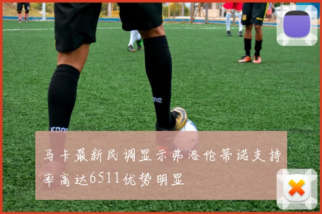 马卡最新民调显示弗洛伦蒂诺支持率高达6511优势明显
