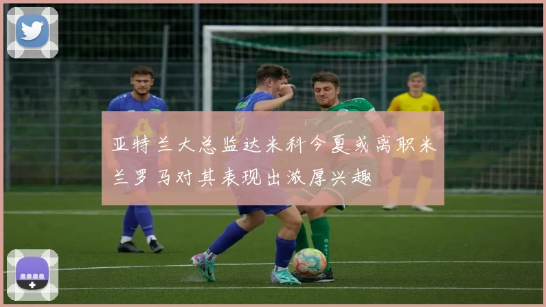 亚特兰大总监达米科今夏或离职米兰罗马对其表现出浓厚兴趣