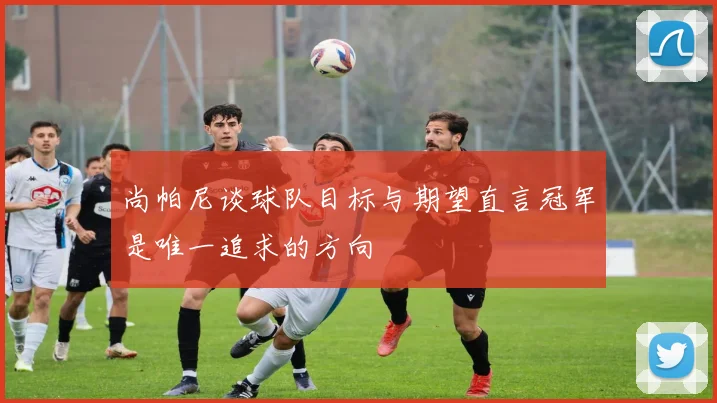 尚帕尼谈球队目标与期望直言冠军是唯一追求的方向