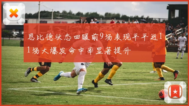 恩比德状态回暖前9场表现平平近11场大爆发命中率显著提升