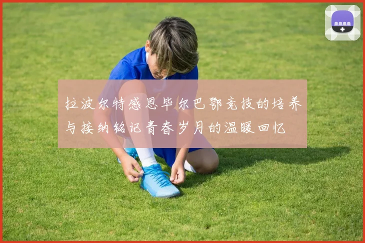 拉波尔特感恩毕尔巴鄂竞技的培养与接纳铭记青春岁月的温暖回忆
