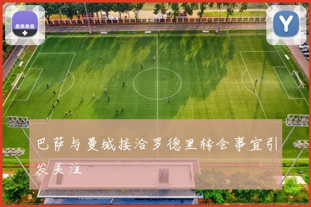 巴萨与曼城接洽罗德里转会事宜引发关注