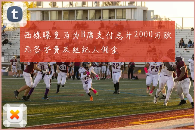 西媒曝皇马为B席支付总计2000万欧元签字费及经纪人佣金