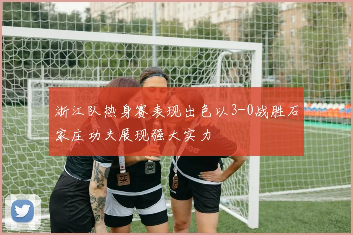 浙江队热身赛表现出色以3-0战胜石家庄功夫展现强大实力