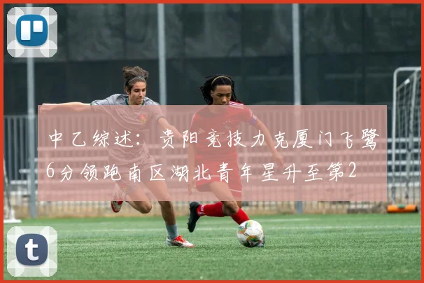 中乙综述：贵阳竞技力克厦门飞鹭6分领跑南区湖北青年星升至第2