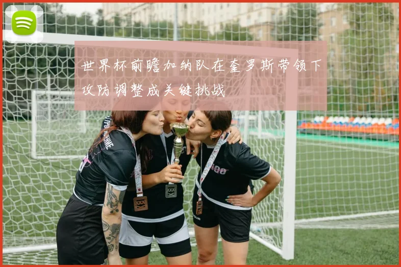 世界杯前瞻加纳队在奎罗斯带领下攻防调整成关键挑战