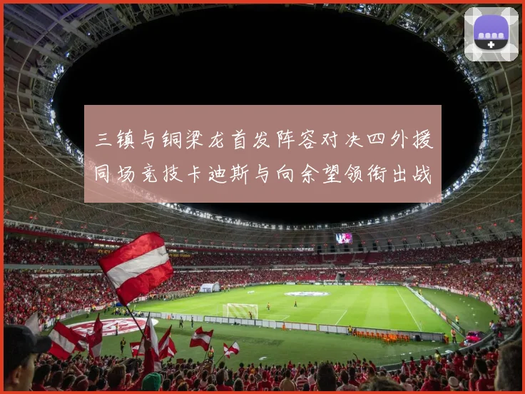 三镇与铜梁龙首发阵容对决四外援同场竞技卡迪斯与向余望领衔出战
