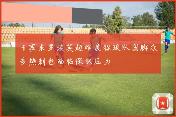 卡塞米罗谈英超难度称狼队国脚众多热刺也面临保级压力