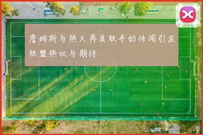 詹姆斯与热火再度联手的传闻引发联盟热议与期待