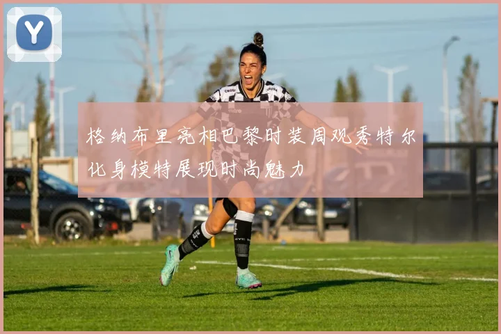 格纳布里亮相巴黎时装周观秀特尔化身模特展现时尚魅力