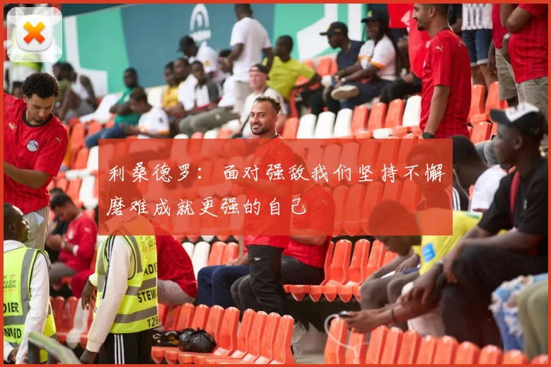 利桑德罗：面对强敌我们坚持不懈磨难成就更强的自己