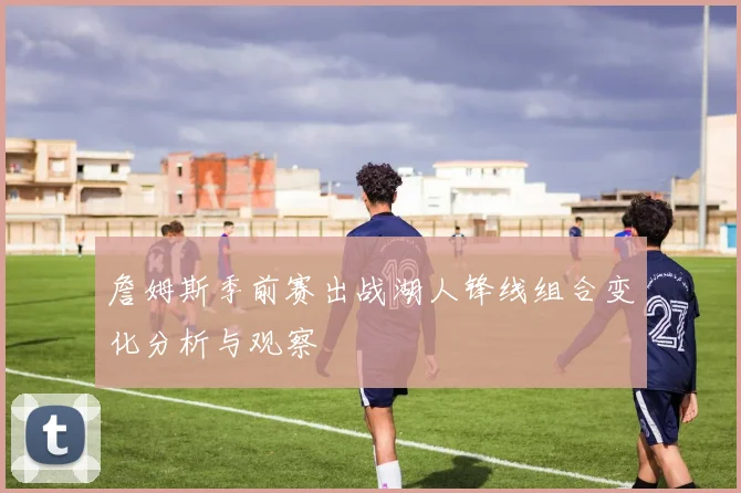 詹姆斯季前赛出战湖人锋线组合变化分析与观察